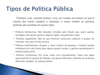Theodore Lowi, cientista político, criou um modelo de análise no qual a
maioria dos outros modelos é inspirada, e nesse modelo as políticas
públicas são divididas em quatro tipos:
 Políticas distributivas: São decisões tomadas pelo Estado que visam apenas
privilegiar certo grupo social ou alguma região, prejudicando o todo.
 Políticas regulatórias: São as que envolvem burocracia, políticos e grupos de
interesse, são mais visíveis ao povo.
 Políticas redistributivas: Atingem o maior número de pessoas e impõem perdas
irrefutáveis em curto prazo para alguns grupos sociais, e ganhos questionáveis e
pósteros para outros.
 Políticas constitutivas: Em suma, lidam com procedimentos. Cada uma delas
gerará pontos ou grupos de inibição e de apoios diferentes, findando-se de formas
diferentes, também, no sistema político
 