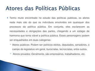  Termo muito encontrado no estudo das políticas públicas, os atores
nada mais são do que os indivíduos envolvidos em quaisquer dos
processos da política pública. Em conjunto, eles esclarecem as
necessidades e obrigações das partes, chegando a um estágio de
harmonia que torna viável a política pública. Esses personagens podem
ser enquadrados em duas categorias:
◦ Atores públicos: Podem ser políticos eleitos, deputados, senadores, o
campo do legislativo em geral, burocratas, tecnocratas, entre outros.
◦ Atores privados: Geralmente, são empresários, trabalhadores, etc.
 