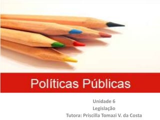 Políticas Públicas
Unidade 6
Legislação
Tutora: Priscilla Tomazi V. da Costa
 