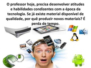 O professor hoje, precisa desenvolver atitudes
e habilidades condizentes com a época da
tecnologia. Se já existe material disponível de
qualidade, por quê produzir novos materiais? É
perda de tempo.
 