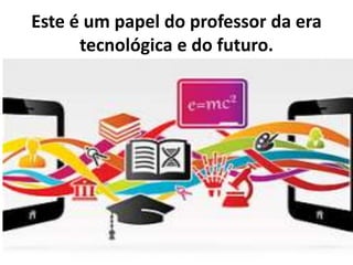 Este é um papel do professor da era
tecnológica e do futuro.
 