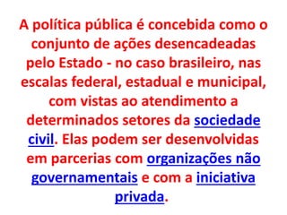 A política pública é concebida como o
conjunto de ações desencadeadas
pelo Estado - no caso brasileiro, nas
escalas federal, estadual e municipal,
com vistas ao atendimento a
determinados setores da sociedade
civil. Elas podem ser desenvolvidas
em parcerias com organizações não
governamentais e com a iniciativa
privada.
 