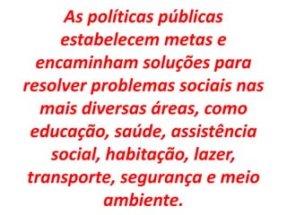 As políticas públicas
estabelecem metas e
encaminham soluções para
resolver problemas sociais nas
mais diversas áreas, como
educação, saúde, assistência
social, habitação, lazer,
transporte, segurança e meio
ambiente.
 