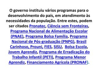 O governo instituiu vários programas para o
desenvolvimento do país, em atendimento às
necessidades da população. Entre estes, podem
ser citados Pronatec, Ciência sem Fronteiras,
Programa Nacional de Alimentação Escolar
(PNAE), Programa Bolsa Família, Programa
Nacional de Pós-graduação (PNPG), Brasil
Carinhoso, Prouni, FIES, SISU, Bolsa Escola,
Jovem Aprendiz, Programa de Erradicação do
Trabalho Infantil (PETI), Programa Menor
Aprendiz, Financiamento Agrícola (PRONAF).
 