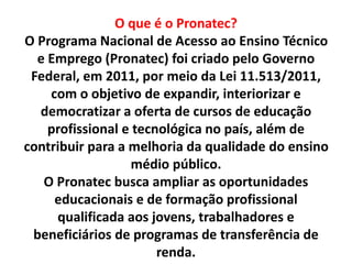 O que é o Pronatec?
O Programa Nacional de Acesso ao Ensino Técnico
e Emprego (Pronatec) foi criado pelo Governo
Federal, em 2011, por meio da Lei 11.513/2011,
com o objetivo de expandir, interiorizar e
democratizar a oferta de cursos de educação
profissional e tecnológica no país, além de
contribuir para a melhoria da qualidade do ensino
médio público.
O Pronatec busca ampliar as oportunidades
educacionais e de formação profissional
qualificada aos jovens, trabalhadores e
beneficiários de programas de transferência de
renda.
 