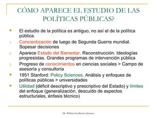 Dr. William Guillermo Jiménez
CÓMO APARECE EL ESTUDIO DE LAS
POLÍTICAS PÚBLICAS?
 El estudio de la política es antiguo, no así el de la política
pública.
1. Concientización de luego de Segunda Guerra mundial.
Sopesar decisiones
2. Aparece Estado del Bienestar. Reconstrucción. Ideologías
progresistas. Grandes programas de intervención pública
3. Progreso de conocimientos en ciencias sociales > Campo de
asesoría y consultoría
 1951 Stanford: Policy Sciences. Análisis y enfoques de
políticas públicas > universidades
 Utilidad (déficit descriptivo y prescriptivo del Estado) y límites
del enfoque (generalización, descuido de aspectos
estructurales, énfasis técnico)
 