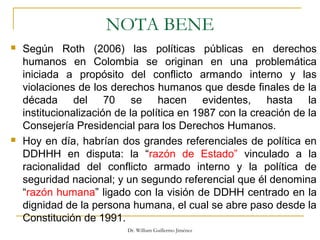 NOTA BENE
 Según Roth (2006) las políticas públicas en derechos
humanos en Colombia se originan en una problemática
iniciada a propósito del conflicto armando interno y las
violaciones de los derechos humanos que desde finales de la
década del 70 se hacen evidentes, hasta la
institucionalización de la política en 1987 con la creación de la
Consejería Presidencial para los Derechos Humanos.
 Hoy en día, habrían dos grandes referenciales de política en
DDHHH en disputa: la “razón de Estado” vinculado a la
racionalidad del conflicto armado interno y la política de
seguridad nacional; y un segundo referencial que él denomina
“razón humana” ligado con la visión de DDHH centrado en la
dignidad de la persona humana, el cual se abre paso desde la
Constitución de 1991.
Dr. William Guillermo Jiménez
 