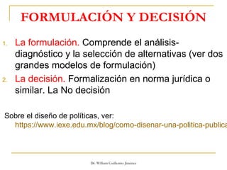 FORMULACIÓN Y DECISIÓN
1. La formulación. Comprende el análisis-
diagnóstico y la selección de alternativas (ver dos
grandes modelos de formulación)
2. La decisión. Formalización en norma jurídica o
similar. La No decisión
Sobre el diseño de políticas, ver:
https://www.iexe.edu.mx/blog/como-disenar-una-politica-publica
Dr. William Guillermo Jiménez
 