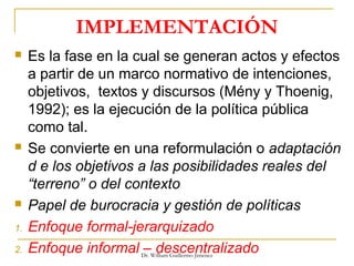 IMPLEMENTACIÓN
 Es la fase en la cual se generan actos y efectos
a partir de un marco normativo de intenciones,
objetivos, textos y discursos (Mény y Thoenig,
1992); es la ejecución de la política pública
como tal.
 Se convierte en una reformulación o adaptación
d e los objetivos a las posibilidades reales del
“terreno” o del contexto
 Papel de burocracia y gestión de políticas
1. Enfoque formal-jerarquizado
2. Enfoque informal – descentralizadoDr. William Guillermo Jiménez
 