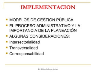 IMPLEMENTACION
 MODELOS DE GESTIÓN PÚBLICA
 EL PROCESO ADMINISTRATIVO Y LA
IMPORTANCIA DE LA PLANEACIÓN
 ALGUNAS CONSIDERACIONES:
 Intersectorialidad
 Transversalidad
 Corresponsabilidad
Dr. William Guillermo Jiménez
 