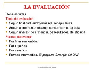 LA EVALUACIÓN
Generalidades
Tipos de evaluación
 Según finalidad: endoformativa, recapitulativa
 Según el momento: ex ante, concomitante, ex post
 Según niveles: de eficiencia, de resultados, de eficacia
Formas de evaluar
 Por la misma entidad
 Por expertos
 Por usuarios
 Formas intermedias. El proyecto Sinergia del DNP
Dr. William Guillermo Jiménez
 