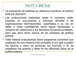 NOTA BENE
 La evaluación de políticas en derechos humanos, el terreno
está por descubrir.
 Las evaluaciones realizadas hasta el momento están
basadas en documentos e informes oficiales o de
organizaciones internacionales, soportados a su vez en
datos o cifras cuantitativas sobre logros alcanzados o
números de violaciones a los derechos humanos cometidos,
pero que poco dicen acerca de los procesos de política
pública.
 Falta realizar evaluaciones sobre programas concretos que
expliquen de una manera más completa el por qué suceden
los hechos y cómo se producen los mismos, a fin de
establecer los aciertos y fallas en las diferentes fases de la
política pública.
Dr. William Guillermo Jiménez
 