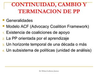 CONTINUIDAD, CAMBIO Y
TERMINACION DE PP
 Generalidades
 Modelo ACF (Advocacy Coalition Framework)
1. Existencia de coaliciones de apoyo
2. La PP orientada por el aprendizaje
3. Un horizonte temporal de una década o más
4. Un subsistema de políticas (unidad de análisis)
Dr. William Guillermo Jiménez
 