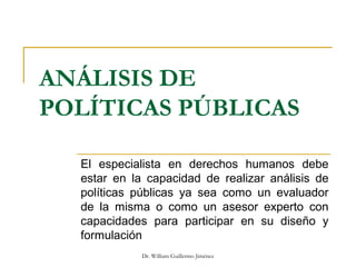 ANÁLISIS DE
POLÍTICAS PÚBLICAS
El especialista en derechos humanos debe
estar en la capacidad de realizar análisis de
políticas públicas ya sea como un evaluador
de la misma o como un asesor experto con
capacidades para participar en su diseño y
formulación
Dr. William Guillermo Jiménez
 