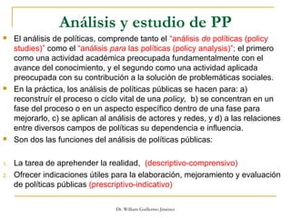 Análisis y estudio de PP
 El análisis de políticas, comprende tanto el “análisis de políticas (policy
studies)” como el “análisis para las políticas (policy analysis)”; el primero
como una actividad académica preocupada fundamentalmente con el
avance del conocimiento, y el segundo como una actividad aplicada
preocupada con su contribución a la solución de problemáticas sociales.
 En la práctica, los análisis de políticas públicas se hacen para: a)
reconstruír el proceso o ciclo vital de una policy, b) se concentran en un
fase del proceso o en un aspecto específico dentro de una fase para
mejorarlo, c) se aplican al análisis de actores y redes, y d) a las relaciones
entre diversos campos de políticas su dependencia e influencia.
 Son dos las funciones del análisis de políticas públicas:
1. La tarea de aprehender la realidad, (descriptivo-comprensivo)
2. Ofrecer indicaciones útiles para la elaboración, mejoramiento y evaluación
de políticas públicas (prescriptivo-indicativo)
Dr. William Guillermo Jiménez
 