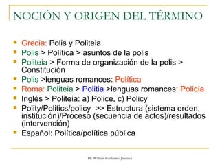 Dr. William Guillermo Jiménez
NOCIÓN Y ORIGEN DEL TÉRMINO
 Grecia: Polis y Politeia
 Polis > Política > asuntos de la polis
 Politeia > Forma de organización de la polis >
Constitución
 Polis >lenguas romances: Política
 Roma: Politeia > Politia >lenguas romances: Policía
 Inglés > Politeia: a) Police, c) Policy
 Polity/Politics/policy >> Estructura (sistema orden,
institución)/Proceso (secuencia de actos)/resultados
(intervención)
 Español: Política/política pública
 