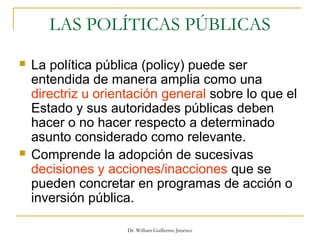 Dr. William Guillermo Jiménez
LAS POLÍTICAS PÚBLICAS
 La política pública (policy) puede ser
entendida de manera amplia como una
directriz u orientación general sobre lo que el
Estado y sus autoridades públicas deben
hacer o no hacer respecto a determinado
asunto considerado como relevante.
 Comprende la adopción de sucesivas
decisiones y acciones/inacciones que se
pueden concretar en programas de acción o
inversión pública.
 