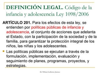 DEFINICIÓN LEGAL. Código de la
infancia y adolescencia Ley 1098/2006
ARTÍCULO 201. Para los efectos de esta ley, se
entienden por políticas públicas de infancia y
adolescencia, el conjunto de acciones que adelanta
el Estado, con la participación de la sociedad y de la
familia, para garantizar la protección integral de los
niños, las niñas y los adolescentes.
 Las políticas públicas se ejecutan a través de la
formulación, implementación, evaluación y
seguimiento de planes, programas, proyectos, y
estrategias.
Dr. William Guillermo Jiménez
 