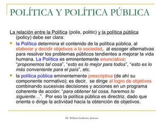 Dr. William Guillermo Jiménez
POLÍTICA Y POLÍTICA PÚBLICA
La relación entre la Política (polis, politic) y la política pública
(policy) debe ser clara:
 la Política determina el contenido de la política pública, al
elaborar y decidir objetivos a la sociedad, al escoger alternativas
para resolver los problemas públicos tendientes a mejorar la vida
humana. La Política es eminentemente enunciativa:
“proponemos tal cosa”, “esto es lo mejor para todos”, “esto es lo
más conveniente para el país”, etc.
 la política pública eminentemente prescriptiva (de ahí su
componente normativo); es decir, se dirige al logro de objetivos
combinando sucesivas decisiones y acciones en un programa
coherente de acción: “para obtener tal cosa, haremos lo
siguiente…”. Por eso la política pública es directriz, dado que
orienta o dirige la actividad hacia la obtención de objetivos.
 