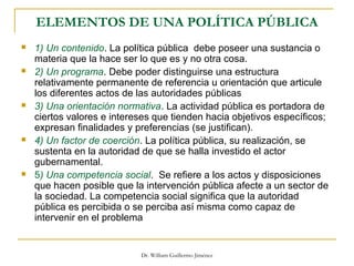 Dr. William Guillermo Jiménez
ELEMENTOS DE UNA POLÍTICA PÚBLICA
 1) Un contenido. La política pública debe poseer una sustancia o
materia que la hace ser lo que es y no otra cosa.
 2) Un programa. Debe poder distinguirse una estructura
relativamente permanente de referencia u orientación que articule
los diferentes actos de las autoridades públicas
 3) Una orientación normativa. La actividad pública es portadora de
ciertos valores e intereses que tienden hacia objetivos específicos;
expresan finalidades y preferencias (se justifican).
 4) Un factor de coerción. La política pública, su realización, se
sustenta en la autoridad de que se halla investido el actor
gubernamental.
 5) Una competencia social. Se refiere a los actos y disposiciones
que hacen posible que la intervención pública afecte a un sector de
la sociedad. La competencia social significa que la autoridad
pública es percibida o se perciba así misma como capaz de
intervenir en el problema
 