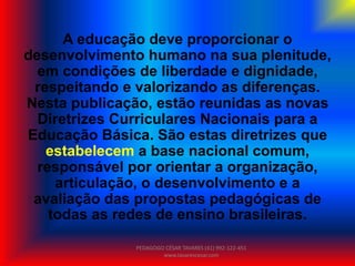 A educação deve proporcionar o
desenvolvimento humano na sua plenitude,
em condições de liberdade e dignidade,
respeitando e valorizando as diferenças.
Nesta publicação, estão reunidas as novas
Diretrizes Curriculares Nacionais para a
Educação Básica. São estas diretrizes que
estabelecem a base nacional comum,
responsável por orientar a organização,
articulação, o desenvolvimento e a
avaliação das propostas pedagógicas de
todas as redes de ensino brasileiras.
PEDAGOGO CÉSAR TAVARES (41) 992-122-451
www.tavarescesar.com
 