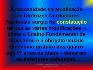 A necessidade da atualização
das Diretrizes Curriculares
Nacionais surgiu da constatação
de que as várias modificações –
como o Ensino Fundamental de
nove anos e a obrigatoriedade
do ensino gratuito dos quatro
aos 17 anos de idade – deixaram
as anteriores defasadas.
PEDAGOGO CÉSAR TAVARES (41) 992-122-451
www.tavarescesar.com
 
