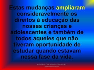 Estas mudanças ampliaram
consideravelmente os
direitos à educação das
nossas crianças e
adolescentes e também de
todos aqueles que não
tiveram oportunidade de
estudar quando estavam
nessa fase da vida.
PEDAGOGO CÉSAR TAVARES (41) 992-122-451
www.tavarescesar.com
 