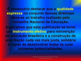 É necessário destacar que a qualidade
expressa no conjunto dessas diretrizes
deve-se ao trabalho realizado pelo
Conselho Nacional de Educação.
Esperamos que esta publicação se torne
um instrumento efetivo para reinvenção
da educação brasileira e a construção de
uma Nação cada vez mais justa, solidária
e capaz de desenvolver todas as suas
inúmeras potencialidades.
PEDAGOGO CÉSAR TAVARES (41) 992-122-451
www.tavarescesar.com
 