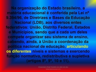 Na organização do Estado brasileiro, a
matéria educacional é conferida pela Lei nº
9.394/96, de Diretrizes e Bases da Educação
Nacional (LDB), aos diversos entes
federativos: União, Distrito Federal, Estados
e Municípios, sendo que a cada um deles
compete organizar seu sistema de ensino,
cabendo, ainda, à União a coordenação da
política nacional de educação, articulando
os diferentes níveis e sistemas e exercendo
função normativa, redistributiva e supletiva
(artigos 8º, 9º, 10 e 11).
PEDAGOGO CÉSAR TAVARES (41) 992-122-451
www.tavarescesar.com
 