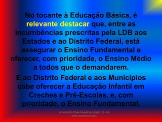 No tocante à Educação Básica, é
relevante destacar que, entre as
incumbências prescritas pela LDB aos
Estados e ao Distrito Federal, está
assegurar o Ensino Fundamental e
oferecer, com prioridade, o Ensino Médio
a todos que o demandarem.
E ao Distrito Federal e aos Municípios
cabe oferecer a Educação Infantil em
Creches e Pré-Escolas, e, com
prioridade, o Ensino Fundamental.
PEDAGOGO CÉSAR TAVARES (41) 992-122-451
www.tavarescesar.com
 