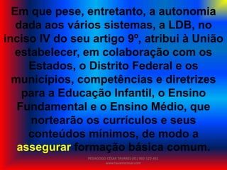 Em que pese, entretanto, a autonomia
dada aos vários sistemas, a LDB, no
inciso IV do seu artigo 9º, atribui à União
estabelecer, em colaboração com os
Estados, o Distrito Federal e os
municípios, competências e diretrizes
para a Educação Infantil, o Ensino
Fundamental e o Ensino Médio, que
nortearão os currículos e seus
conteúdos mínimos, de modo a
assegurar formação básica comum.
PEDAGOGO CÉSAR TAVARES (41) 992-122-451
www.tavarescesar.com
 