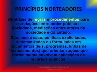 PRINCÍPIOS NORTEADORES
Diretrizes de regras e procedimentos para
as relações entre poder público e
sociedade, mediações entre atores da
sociedade e do Estado.
São, nesse caso, políticas explicitadas,
sistematizadas ou formuladas em
documentos (leis, programas, linhas de
financiamentos) que orientam ações que
normalmente envolvem aplicações de
recursos públicos.
PEDAGOGO CÉSAR TAVARES (41) 992-122-451
www.tavarescesar.com
 