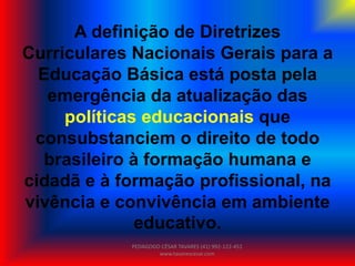 A definição de Diretrizes
Curriculares Nacionais Gerais para a
Educação Básica está posta pela
emergência da atualização das
políticas educacionais que
consubstanciem o direito de todo
brasileiro à formação humana e
cidadã e à formação profissional, na
vivência e convivência em ambiente
educativo.
PEDAGOGO CÉSAR TAVARES (41) 992-122-451
www.tavarescesar.com
 