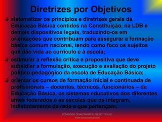 Diretrizes por Objetivos
sistematizar os princípios e diretrizes gerais da
Educação Básica contidos na Constituição, na LDB e
demais dispositivos legais, traduzindo-os em
orientações que contribuam para assegurar a formação
básica comum nacional, tendo como foco os sujeitos
que dão vida ao currículo e à escola;
estimular a reflexão crítica e propositiva que deve
subsidiar a formulação, execução e avaliação do projeto
político-pedagógico da escola de Educação Básica;
orientar os cursos de formação inicial e continuada de
profissionais – docentes, técnicos, funcionários – da
Educação Básica, os sistemas educativos dos diferentes
entes federados e as escolas que os integram,
indistintamente da rede a que pertençam.
PEDAGOGO CÉSAR TAVARES (41) 992-122-451
www.tavarescesar.com
 