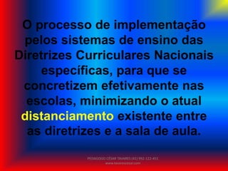 O processo de implementação
pelos sistemas de ensino das
Diretrizes Curriculares Nacionais
específicas, para que se
concretizem efetivamente nas
escolas, minimizando o atual
distanciamento existente entre
as diretrizes e a sala de aula.
PEDAGOGO CÉSAR TAVARES (41) 992-122-451
www.tavarescesar.com
 