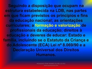 Seguindo a disposição que ocupam na
estrutura estabelecida na LDB, nas partes
em que ficam previstos os princípios e fins
da educação nacional; as orientações
curriculares; a formação e valorização de
profissionais da educação; direitos à
educação e deveres de educar: Estado e
família, incluindo se o Estatuto da Criança e
do Adolescente (ECA) Lei nº 8.069/90 e a
Declaração Universal dos Direitos
Humanos.
PEDAGOGO CÉSAR TAVARES (41) 992-122-451
www.tavarescesar.com
 