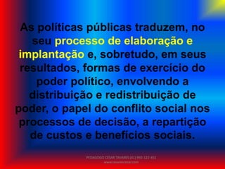 As políticas públicas traduzem, no
seu processo de elaboração e
implantação e, sobretudo, em seus
resultados, formas de exercício do
poder político, envolvendo a
distribuição e redistribuição de
poder, o papel do conflito social nos
processos de decisão, a repartição
de custos e benefícios sociais.
PEDAGOGO CÉSAR TAVARES (41) 992-122-451
www.tavarescesar.com
 