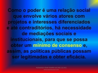 Como o poder é uma relação social
que envolve vários atores com
projetos e interesses diferenciados
e até contraditórios, há necessidade
de mediações sociais e
institucionais, para que se possa
obter um mínimo de consenso e,
assim, as políticas públicas possam
ser legitimadas e obter eficácia.
PEDAGOGO CÉSAR TAVARES (41) 992-122-451
www.tavarescesar.com
 