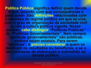 Política Pública significa definir quem decide
o quê, quando, com que consequências e
para quem. São definições relacionadas com
a natureza do regime político em que se vive,
com o grau de organização da sociedade civil
e com a cultura política vigente. Nesse
sentido, cabe distinguir “Políticas Públicas”
de “Políticas Governamentais”. Nem sempre
“políticas governamentais” são públicas,
embora sejam estatais. Para serem
“públicas”, é preciso considerar a quem se
destinam os resultados ou benefícios, e se o
seu processo de elaboração é submetido ao
debate público.
PEDAGOGO CÉSAR TAVARES (41) 992-122-451
www.tavarescesar.com
 