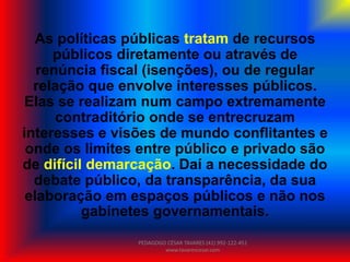 As políticas públicas tratam de recursos
públicos diretamente ou através de
renúncia fiscal (isenções), ou de regular
relação que envolve interesses públicos.
Elas se realizam num campo extremamente
contraditório onde se entrecruzam
interesses e visões de mundo conflitantes e
onde os limites entre público e privado são
de difícil demarcação. Daí a necessidade do
debate público, da transparência, da sua
elaboração em espaços públicos e não nos
gabinetes governamentais.
PEDAGOGO CÉSAR TAVARES (41) 992-122-451
www.tavarescesar.com
 