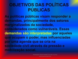 OBJETIVOS DAS POLÍTICAS
PÚBLICAS
As políticas públicas visam responder a
demandas, principalmente dos setores
marginalizados da sociedade,
considerados como vulneráveis. Essas
demandas são interpretadas por aqueles
que ocupam o poder, mas influenciadas
por uma agenda que se cria na
sociedade civil através da pressão e
mobilização social.
PEDAGOGO CÉSAR TAVARES (41) 992-122-451
www.tavarescesar.com
 