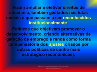 Visam ampliar e efetivar direitos de
cidadania, também gestados nas lutas
sociais e que passam a ser reconhecidos
institucionalmente.
Políticas que objetivam promover o
desenvolvimento, criando alternativas de
geração de emprego e renda como forma
compensatória dos ajustes criados por
outras políticas de cunho mais
estratégico (econômicas).
PEDAGOGO CÉSAR TAVARES (41) 992-122-451
www.tavarescesar.com
 
