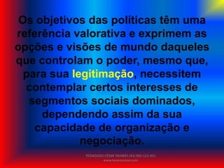 Os objetivos das políticas têm uma
referência valorativa e exprimem as
opções e visões de mundo daqueles
que controlam o poder, mesmo que,
para sua legitimação, necessitem
contemplar certos interesses de
segmentos sociais dominados,
dependendo assim da sua
capacidade de organização e
negociação.
PEDAGOGO CÉSAR TAVARES (41) 992-122-451
www.tavarescesar.com
 