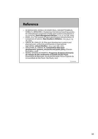 •   DE BOSSCHER, VEERLE; DE KNOP, PAUL; VAN BOTTENBRUG; 
    SHIBLI, S.; BINGHAM, J. Explaining international sporting success: 
    An international comparison of elite sport systems and policies in  
    A  i        i    l       i   f  li                     d  li i  i
    six countries. Sport Management Review. v. 12, p. 113‐136, 2009.
•   DIGEL, H a. The context of talent identification and promotion: A 
    comparison of nations. New Studies in Athletics. v.17, 3/4, p. 13‐
    26, 2002; 
•   GREEN, M.; OAKLEY, B. Elite sport development systems and 
    playing to win: uniformity and diversity in international 
    approaches. Leisure Studies v. 20, p. 247–267, 2001.
•   HOULIHAN  B ; GREEN  M  Comparative elite sport 
    HOULIHAN, B.; GREEN, M. Comparative elite sport 
    development: systems, structures and public policy. Elsevier. 
    Burlington, 2008.
•   MEIRA, TATIANA DE BARROS. Programas de desenvolvimento 
    da natação de alto rendimento no Estado de São Paulo.
    Dissertação de Mestrado. Escola de Educação Física e Esporte da 
    Universidade de São Paulo. São Paulo, 2011




                                                                           10
 