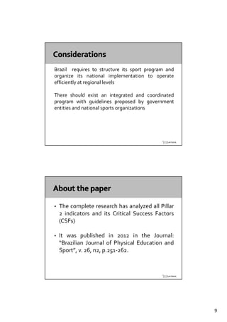 Brazil requires to structure its sport program and
organize its national implementation to operate
efficiently at regional levels

There should exist an integrated and coordinated
program with guidelines proposed by government
entities and national sports organizations




•   The complete research has analyzed all Pillar
    2 indicators and its Critical Success Factors
    (CSFs)

•   It was published in 2012 in the Journal:
    “Brazilian Journal of Physical Education and
                              y
    Sport”, v. 26, n2, p.251‐262.




                                                     9
 