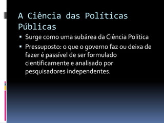 A Ciência das Políticas
Públicas
 Surge como uma subárea da Ciência Política
 Pressuposto: o que o governo faz ou deixa de
  fazer é passível de ser formulado
  cientificamente e analisado por
  pesquisadores independentes.
 