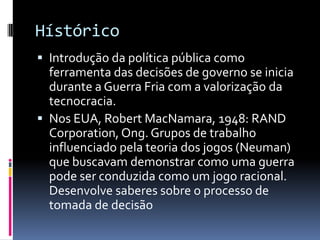 Hístórico
 Introdução da política pública como
  ferramenta das decisões de governo se inicia
  durante a Guerra Fria com a valorização da
  tecnocracia.
 Nos EUA, Robert MacNamara, 1948: RAND
  Corporation, Ong. Grupos de trabalho
  influenciado pela teoria dos jogos (Neuman)
  que buscavam demonstrar como uma guerra
  pode ser conduzida como um jogo racional.
  Desenvolve saberes sobre o processo de
  tomada de decisão
 