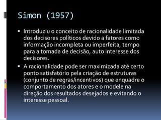Simon (1957)
 Introduziu o conceito de racionalidade limitada
  dos decisores políticos devido a fatores como
  informação incompleta ou imperfeita, tempo
  para a tomada de decisão, auto interesse dos
  decisores.
 A racionalidade pode ser maximizada até certo
  ponto satisfatório pela criação de estruturas
  (conjunto de regras/incentivos) que enquadre o
  comportamento dos atores e o modele na
  direção dos resultados desejados e evitando o
  interesse pessoal.
 