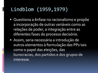Lindblom (1959,1979)
 Questiona a ênfase no racionalismo e propõe
  a incorporação de outras variáveis como as
  relações de poder, a integração entre as
  diferentes fases do processo decisório.
 Assim, seria necessária a introdução de
  outros elementos à formulação das PPs tais
  como o papel das eleições, das
  burocracias, dos partidos e dos grupos de
  interesse.
 