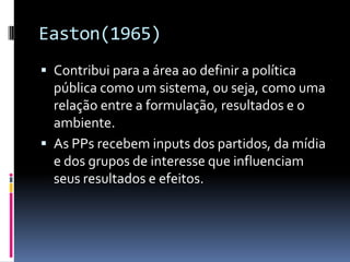 Easton(1965)
 Contribui para a área ao definir a política
  pública como um sistema, ou seja, como uma
  relação entre a formulação, resultados e o
  ambiente.
 As PPs recebem inputs dos partidos, da mídia
  e dos grupos de interesse que influenciam
  seus resultados e efeitos.
 
